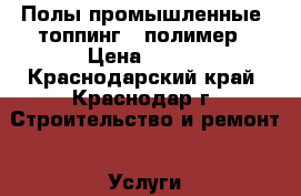 Полы промышленные -топпинг - полимер › Цена ­ 300 - Краснодарский край, Краснодар г. Строительство и ремонт » Услуги   . Краснодарский край,Краснодар г.